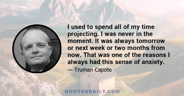 I used to spend all of my time projecting. I was never in the moment. It was always tomorrow or next week or two months from now. That was one of the reasons I always had this sense of anxiety.