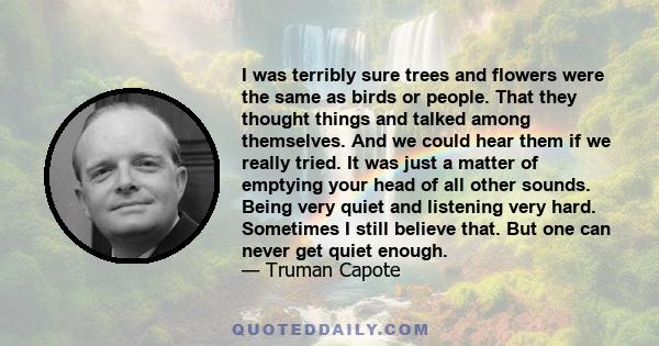 I was terribly sure trees and flowers were the same as birds or people. That they thought things and talked among themselves. And we could hear them if we really tried. It was just a matter of emptying your head of all