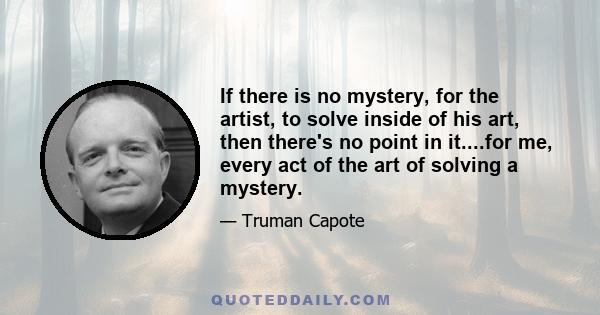 If there is no mystery, for the artist, to solve inside of his art, then there's no point in it....for me, every act of the art of solving a mystery.