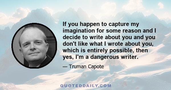 If you happen to capture my imagination for some reason and I decide to write about you and you don't like what I wrote about you, which is entirely possible, then yes, I'm a dangerous writer.