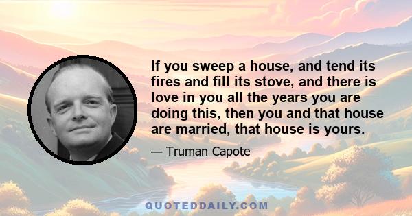 If you sweep a house, and tend its fires and fill its stove, and there is love in you all the years you are doing this, then you and that house are married, that house is yours.