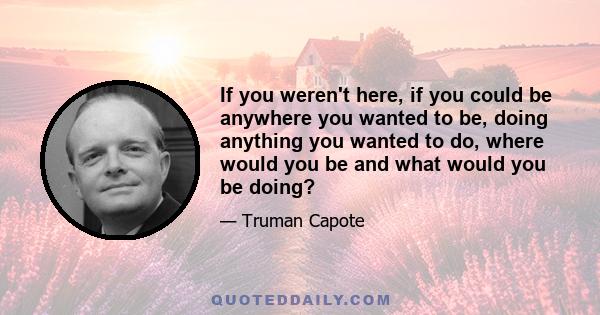 If you weren't here, if you could be anywhere you wanted to be, doing anything you wanted to do, where would you be and what would you be doing?