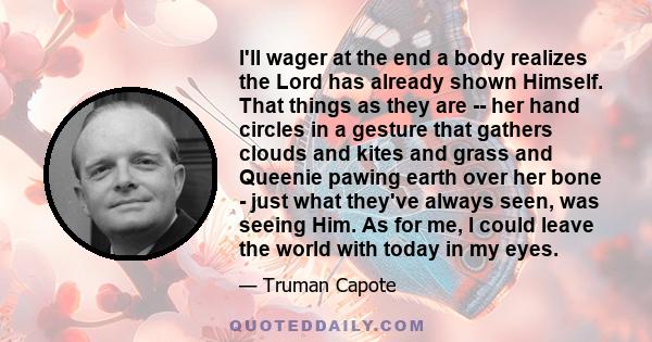 I'll wager at the end a body realizes the Lord has already shown Himself. That things as they are -- her hand circles in a gesture that gathers clouds and kites and grass and Queenie pawing earth over her bone - just