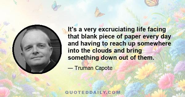 It's a very excruciating life facing that blank piece of paper every day and having to reach up somewhere into the clouds and bring something down out of them.