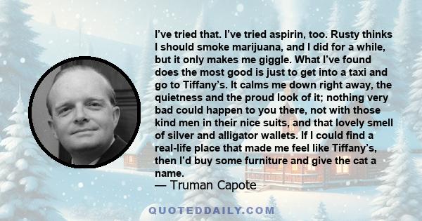 I’ve tried that. I’ve tried aspirin, too. Rusty thinks I should smoke marijuana, and I did for a while, but it only makes me giggle. What I’ve found does the most good is just to get into a taxi and go to Tiffany’s. It