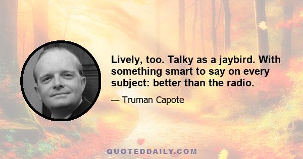 Lively, too. Talky as a jaybird. With something smart to say on every subject: better than the radio.