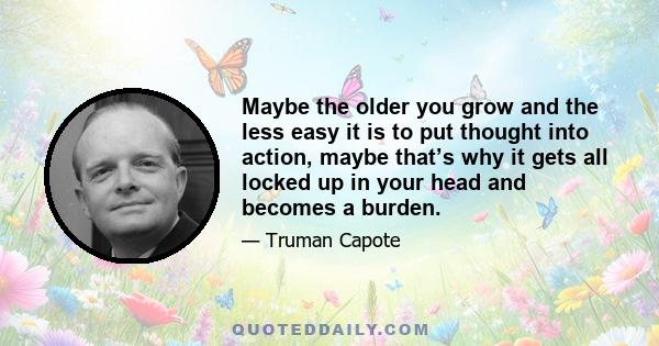 Maybe the older you grow and the less easy it is to put thought into action, maybe that’s why it gets all locked up in your head and becomes a burden.