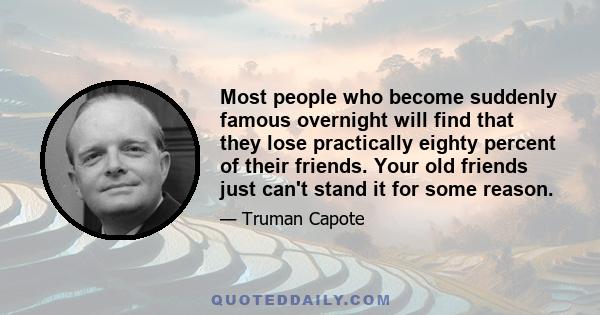 Most people who become suddenly famous overnight will find that they lose practically eighty percent of their friends. Your old friends just can't stand it for some reason.