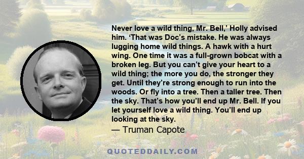 Never love a wild thing, Mr. Bell,’ Holly advised him. ‘That was Doc’s mistake. He was always lugging home wild things. A hawk with a hurt wing. One time it was a full-grown bobcat with a broken leg. But you can’t give