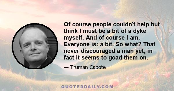 Of course people couldn't help but think I must be a bit of a dyke myself. And of course I am. Everyone is: a bit. So what? That never discouraged a man yet, in fact it seems to goad them on.