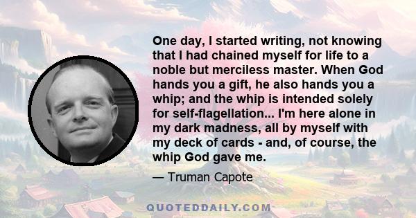 One day, I started writing, not knowing that I had chained myself for life to a noble but merciless master. When God hands you a gift, he also hands you a whip; and the whip is intended solely for self-flagellation...