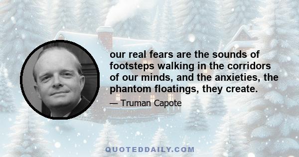 our real fears are the sounds of footsteps walking in the corridors of our minds, and the anxieties, the phantom floatings, they create.