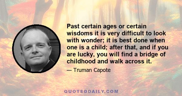 Past certain ages or certain wisdoms it is very difficult to look with wonder; it is best done when one is a child; after that, and if you are lucky, you will find a bridge of childhood and walk across it.