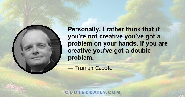 Personally, I rather think that if you're not creative you've got a problem on your hands. If you are creative you've got a double problem.