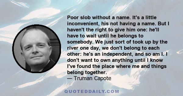 Poor slob without a name. It's a little inconvenient, his not having a name. But I haven't the right to give him one: he'll have to wait until he belongs to somebody. We just sort of took up by the river one day, we