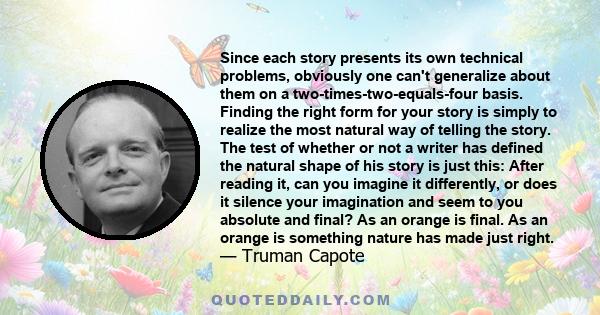 Since each story presents its own technical problems, obviously one can't generalize about them on a two-times-two-equals-four basis. Finding the right form for your story is simply to realize the most natural way of