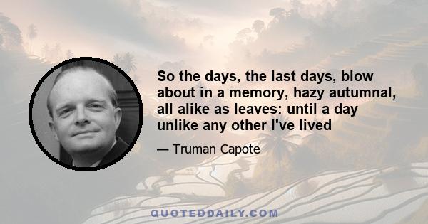 So the days, the last days, blow about in a memory, hazy autumnal, all alike as leaves: until a day unlike any other I've lived