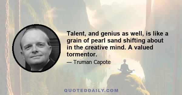 Talent, and genius as well, is like a grain of pearl sand shifting about in the creative mind. A valued tormentor.