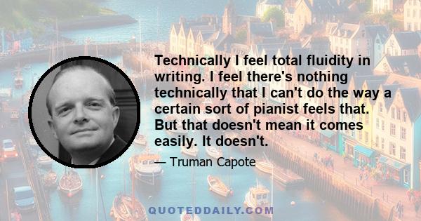 Technically I feel total fluidity in writing. I feel there's nothing technically that I can't do the way a certain sort of pianist feels that. But that doesn't mean it comes easily. It doesn't.