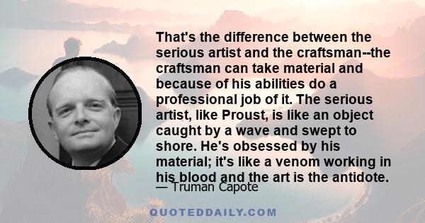 That's the difference between the serious artist and the craftsman--the craftsman can take material and because of his abilities do a professional job of it. The serious artist, like Proust, is like an object caught by