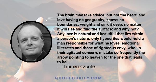 The brain may take advice, but not the heart, and love having no geography, knows no boundaries: weight and sink it deep, no matter, it will rise and find the surface: and why not? Any love is natural and beautiful that 