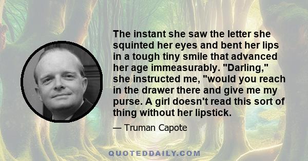 The instant she saw the letter she squinted her eyes and bent her lips in a tough tiny smile that advanced her age immeasurably. Darling, she instructed me, would you reach in the drawer there and give me my purse. A