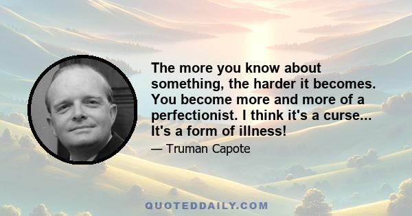 The more you know about something, the harder it becomes. You become more and more of a perfectionist. I think it's a curse... It's a form of illness!