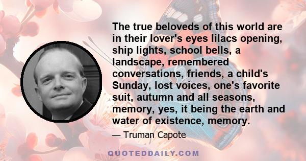 The true beloveds of this world are in their lover's eyes lilacs opening, ship lights, school bells, a landscape, remembered conversations, friends, a child's Sunday, lost voices, one's favorite suit, autumn and all