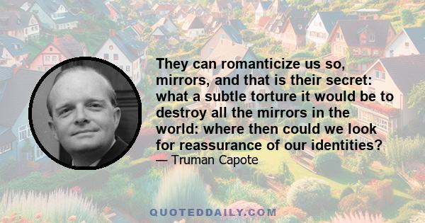 They can romanticize us so, mirrors, and that is their secret: what a subtle torture it would be to destroy all the mirrors in the world: where then could we look for reassurance of our identities?