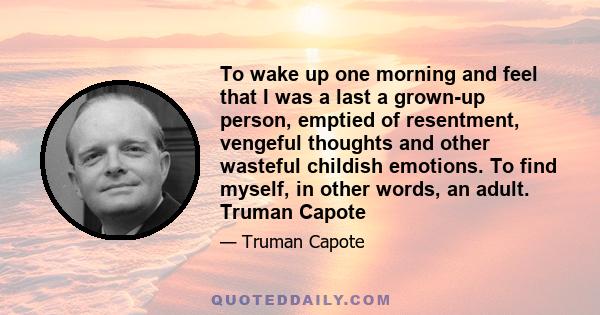 To wake up one morning and feel that I was a last a grown-up person, emptied of resentment, vengeful thoughts and other wasteful childish emotions. To find myself, in other words, an adult. Truman Capote