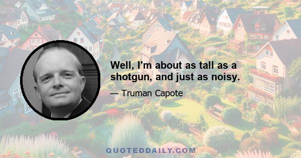 Well, I'm about as tall as a shotgun, and just as noisy.