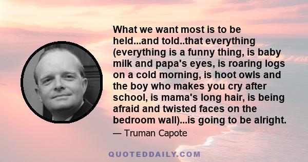 What we want most is to be held...and told..that everything (everything is a funny thing, is baby milk and papa's eyes, is roaring logs on a cold morning, is hoot owls and the boy who makes you cry after school, is