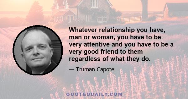 Whatever relationship you have, man or woman, you have to be very attentive and you have to be a very good friend to them regardless of what they do.