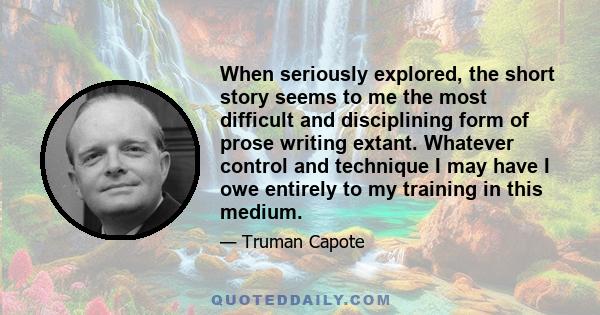 When seriously explored, the short story seems to me the most difficult and disciplining form of prose writing extant. Whatever control and technique I may have I owe entirely to my training in this medium.