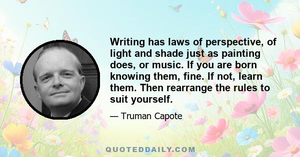 Writing has laws of perspective, of light and shade just as painting does, or music. If you are born knowing them, fine. If not, learn them. Then rearrange the rules to suit yourself.