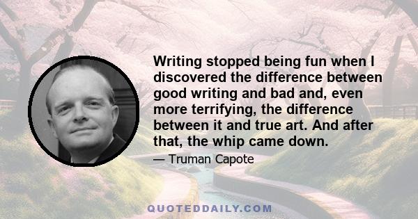 Writing stopped being fun when I discovered the difference between good writing and bad and, even more terrifying, the difference between it and true art. And after that, the whip came down.