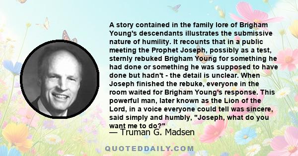 A story contained in the family lore of Brigham Young's descendants illustrates the submissive nature of humility. It recounts that in a public meeting the Prophet Joseph, possibly as a test, sternly rebuked Brigham