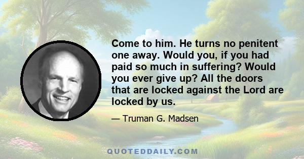 Come to him. He turns no penitent one away. Would you, if you had paid so much in suffering? Would you ever give up? All the doors that are locked against the Lord are locked by us.