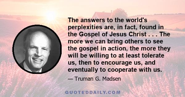 The answers to the world's perplexities are, in fact, found in the Gospel of Jesus Christ . . . The more we can bring others to see the gospel in action, the more they will be willing to at least tolerate us, then to