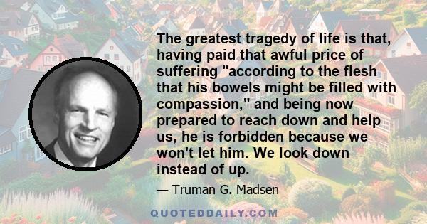 The greatest tragedy of life is that, having paid that awful price of suffering according to the flesh that his bowels might be filled with compassion, and being now prepared to reach down and help us, he is forbidden