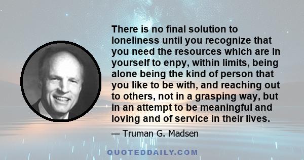 There is no final solution to loneliness until you recognize that you need the resources which are in yourself to enpy, within limits, being alone being the kind of person that you like to be with, and reaching out to