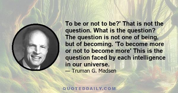 To be or not to be?' That is not the question. What is the question? The question is not one of being, but of becoming. 'To become more or not to become more' This is the question faced by each intelligence in our