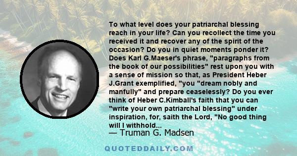 To what level does your patriarchal blessing reach in your life? Can you recollect the time you received it and recover any of the spirit of the occasion? Do you in quiet moments ponder it? Does Karl G.Maeser's phrase,