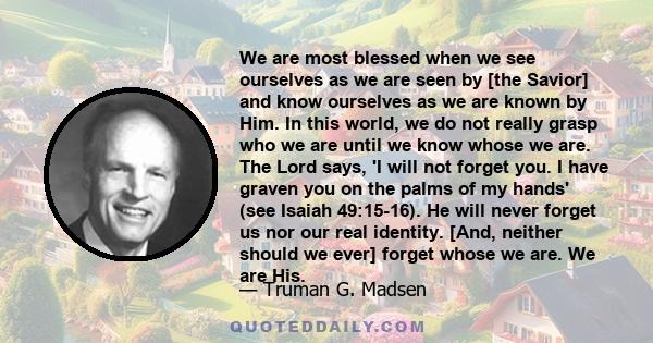 We are most blessed when we see ourselves as we are seen by [the Savior] and know ourselves as we are known by Him. In this world, we do not really grasp who we are until we know whose we are. The Lord says, 'I will not 