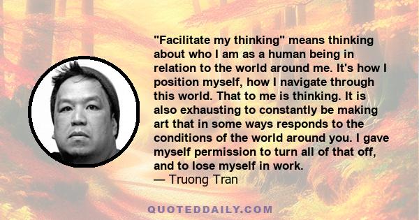 Facilitate my thinking means thinking about who I am as a human being in relation to the world around me. It's how I position myself, how I navigate through this world. That to me is thinking. It is also exhausting to