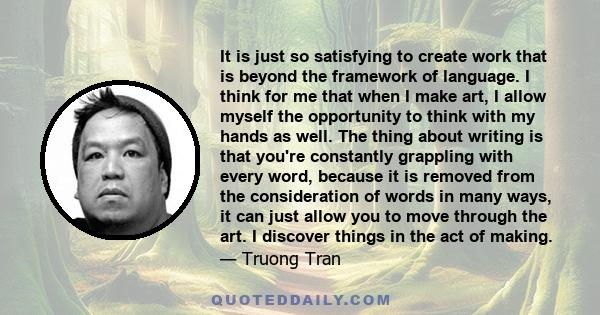 It is just so satisfying to create work that is beyond the framework of language. I think for me that when I make art, I allow myself the opportunity to think with my hands as well. The thing about writing is that