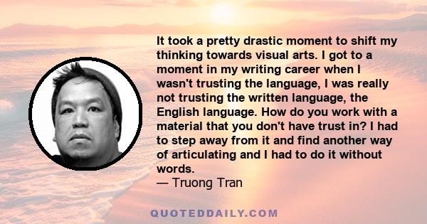 It took a pretty drastic moment to shift my thinking towards visual arts. I got to a moment in my writing career when I wasn't trusting the language, I was really not trusting the written language, the English language. 