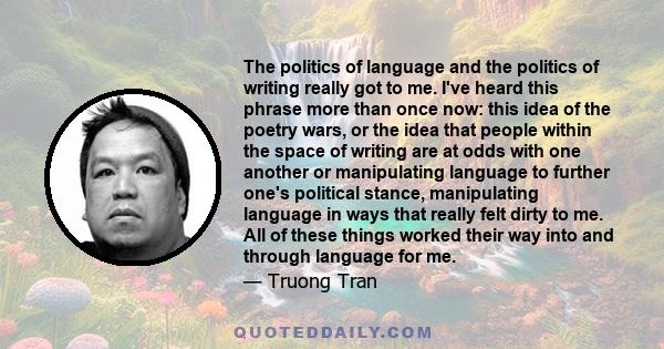 The politics of language and the politics of writing really got to me. I've heard this phrase more than once now: this idea of the poetry wars, or the idea that people within the space of writing are at odds with one