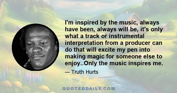 I'm inspired by the music, always have been, always will be, it's only what a track or instrumental interpretation from a producer can do that will excite my pen into making magic for someone else to enjoy..Only the