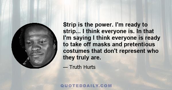 Strip is the power. I'm ready to strip... I think everyone is. In that I'm saying I think everyone is ready to take off masks and pretentious costumes that don't represent who they truly are.